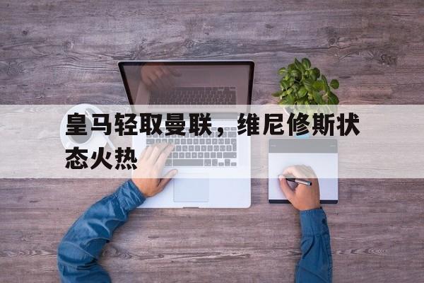 开云体育世界杯-皇马轻取曼联，维尼修斯状态火热